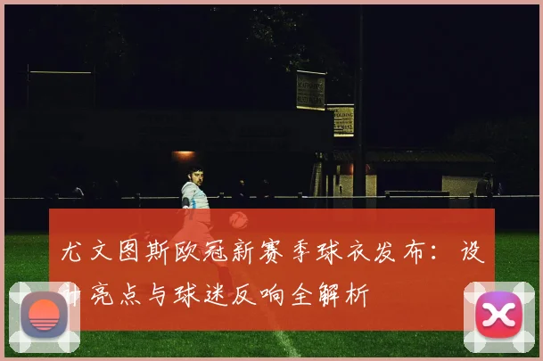 尤文图斯欧冠新赛季球衣发布:设计亮点与球迷反响全解析
